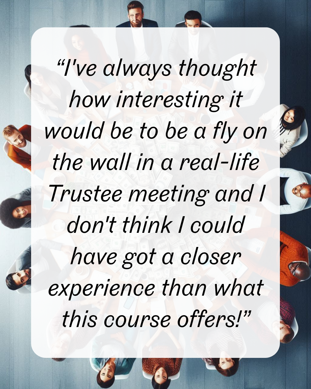 “I've always thought how interesting it would be to be a fly on the wall in a real-life Trustee meeting and I don't think I could have got a closer experience than what this course offers!”