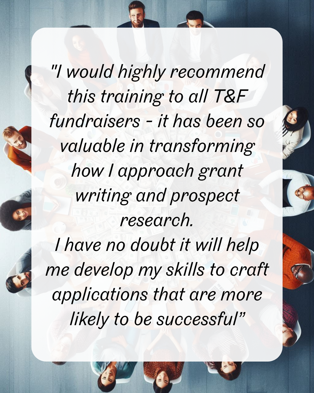 1 "I would highly recommend this training to all T&F fundraisers - it has been so valuable in transforming how I approach grant writing and prospect research. I have no doubt it will help me develop my skills to craft applications that are more likely to be successful”