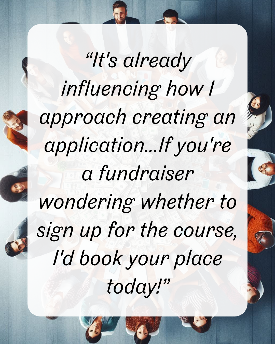 10 “It's already influencing how I approach creating an application...If you're a fundraiser wondering whether to sign up for the course, I'd book your place today!”