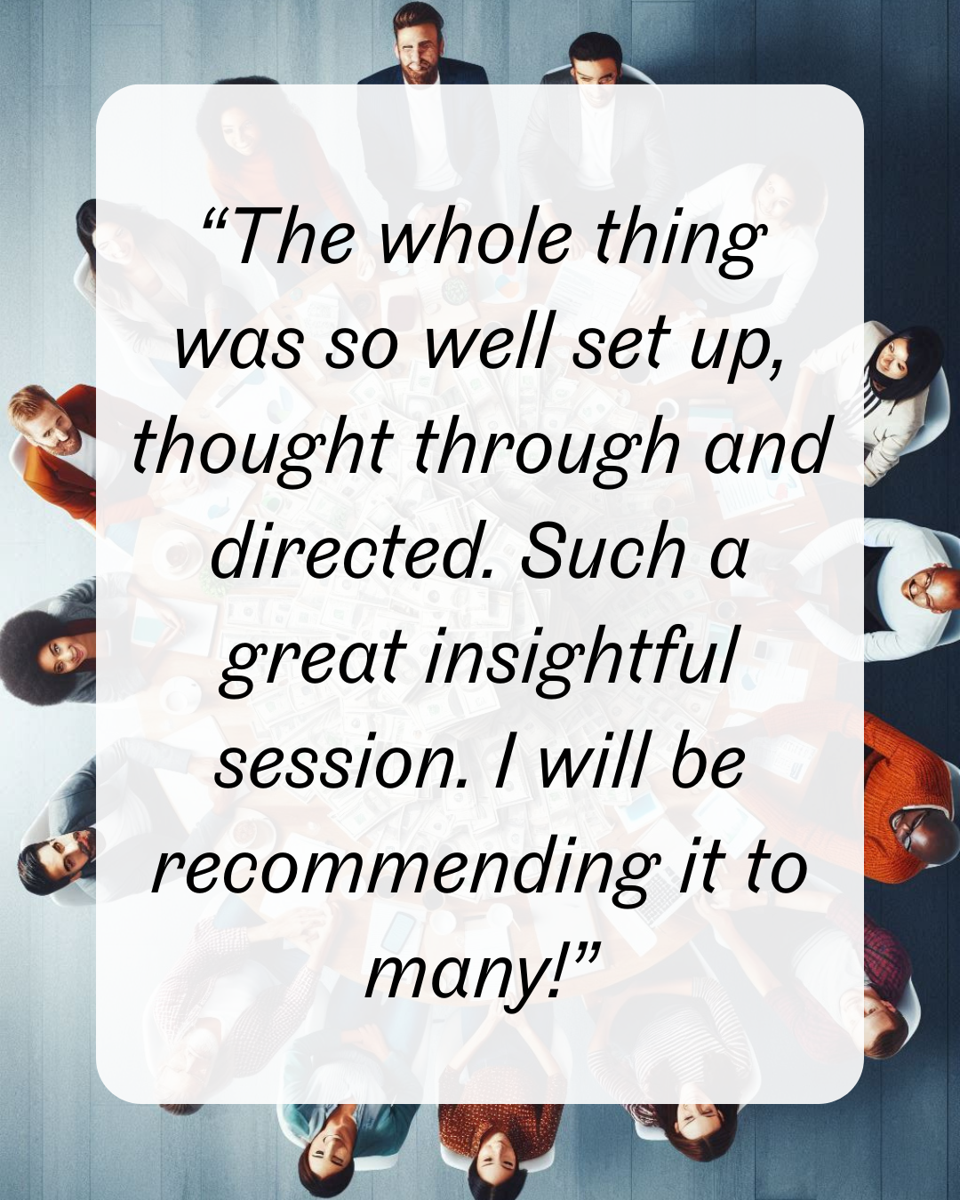 11 “The whole thing was so well set up, thought through and directed. Such a great insightful session. I will be recommending it to many!”