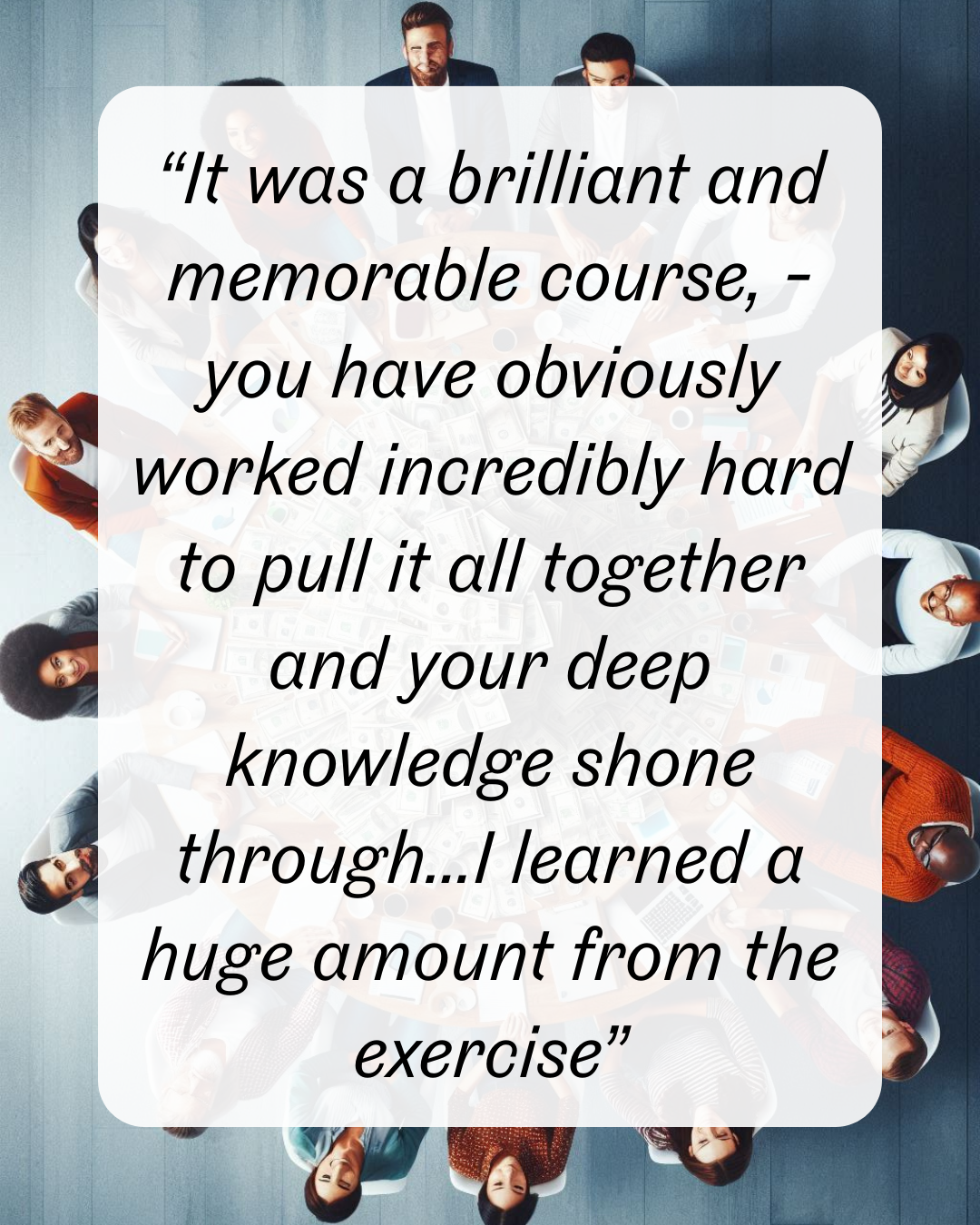 12 “It was a brilliant and memorable course, - you have obviously worked incredibly hard to pull it all together and your deep knowledge shone through...I learned a huge amount from the exercise”