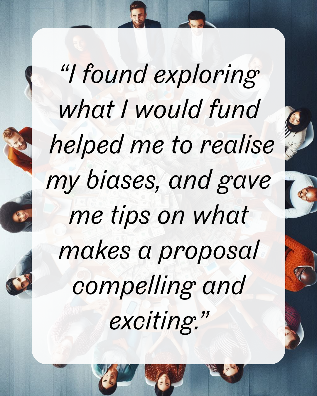 13 “I found exploring what I would fund helped me to realise my biases, and gave me tips on what makes a proposal compelling and exciting.”