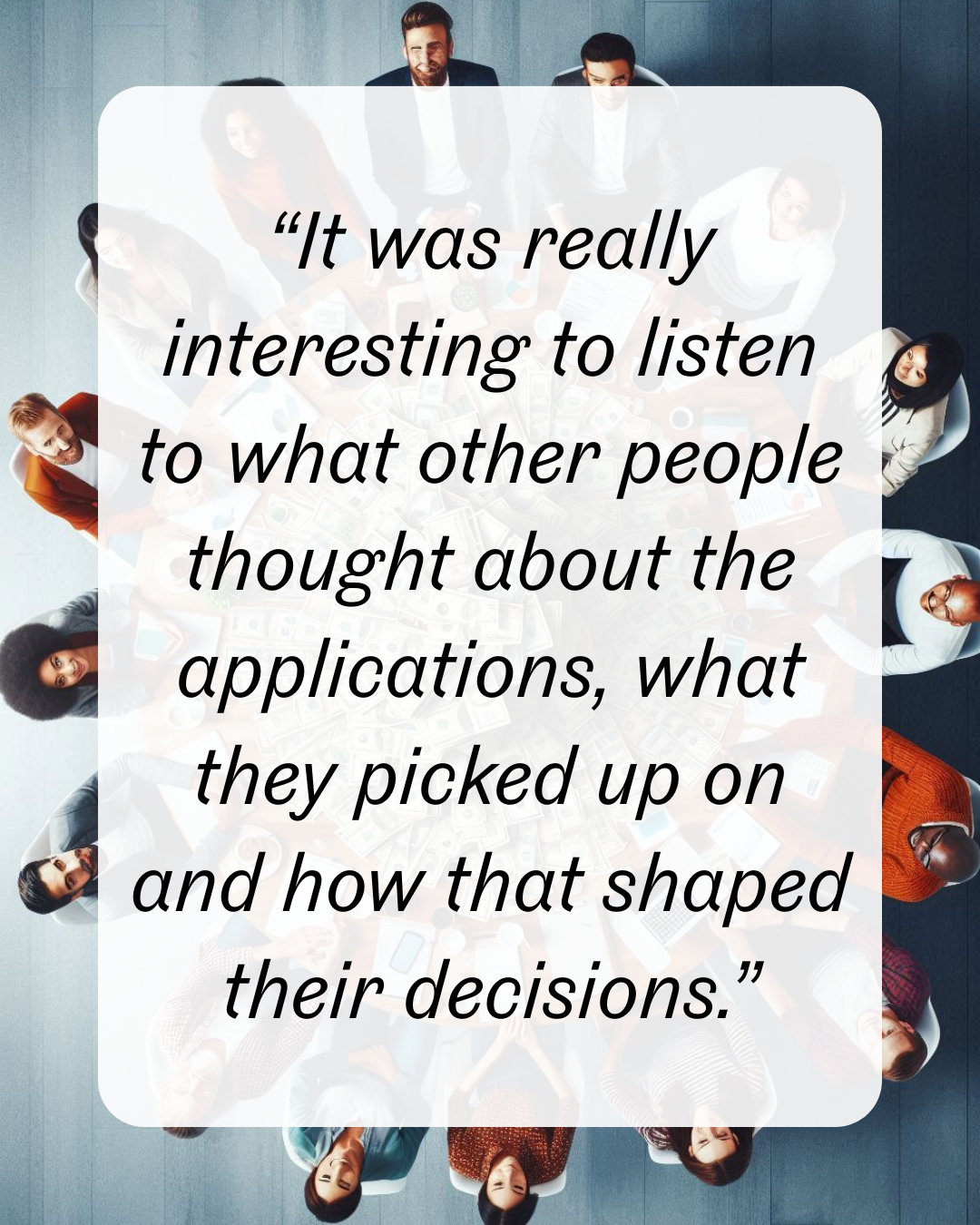 14 “It was really interesting to listen to what other people thought about the applications, what they picked up on and how that shaped their decisions.”