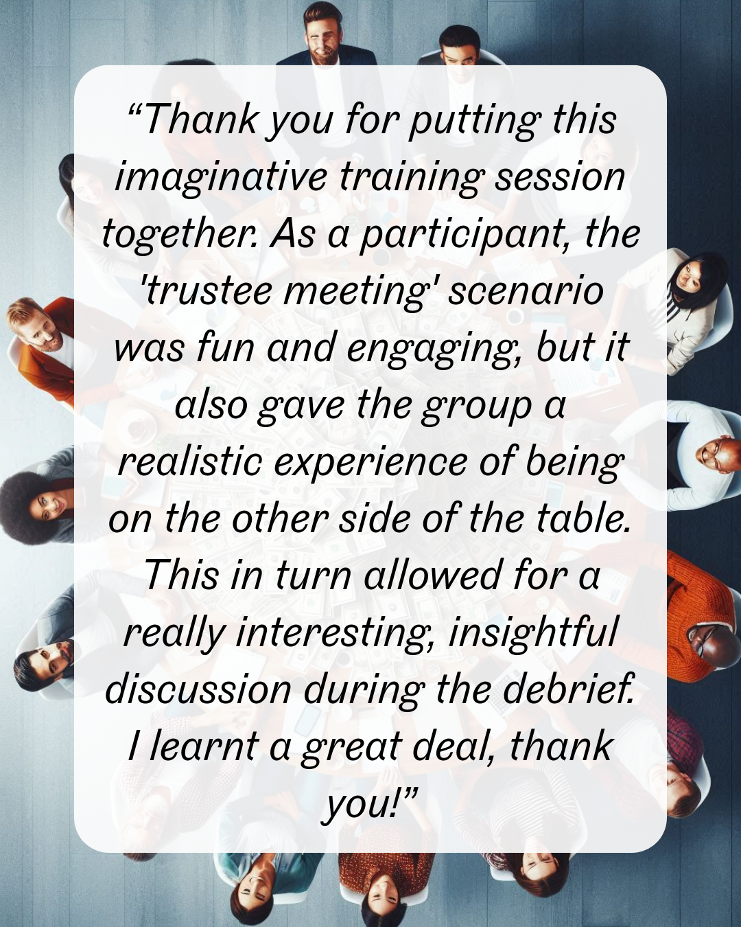 17 “Thank you for putting this imaginative training session together. As a participant, the 'trustee meeting' scenario was fun and engaging, but it also gave the group a realistic experience of being on the other side of the table. This in turn allowed for a really interesting, insightful discussion during the debrief. I learnt a great deal, thank you!”