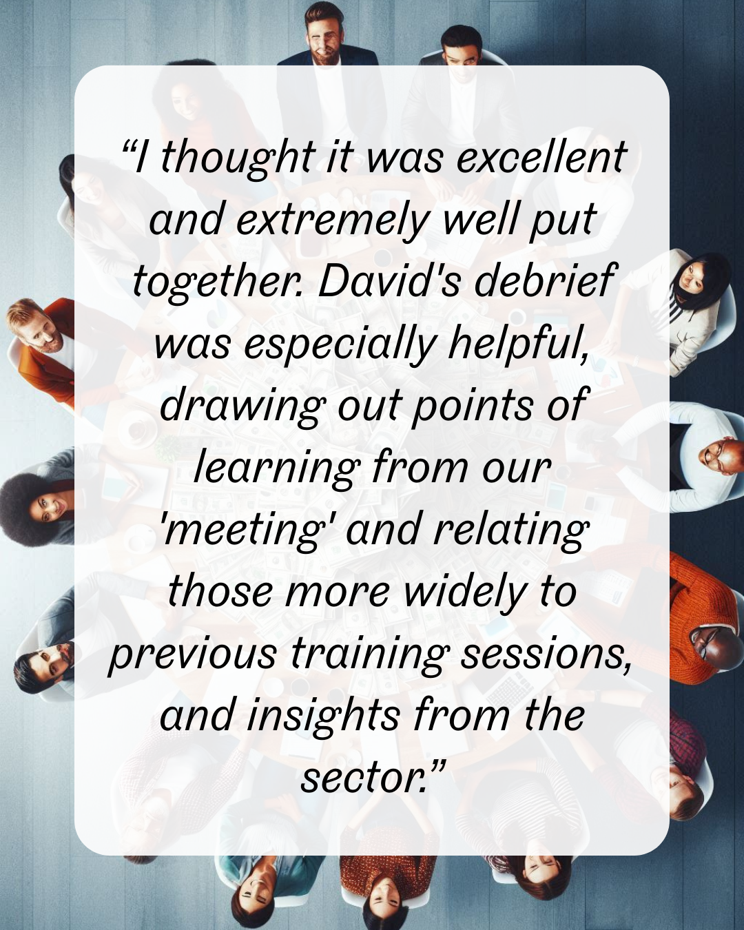 18 “I thought it was excellent and extremely well put together. David's debrief was especially helpful, drawing out points of learning from our 'meeting' and relating those more widely to previous training sessions, and insights from the sector.”
