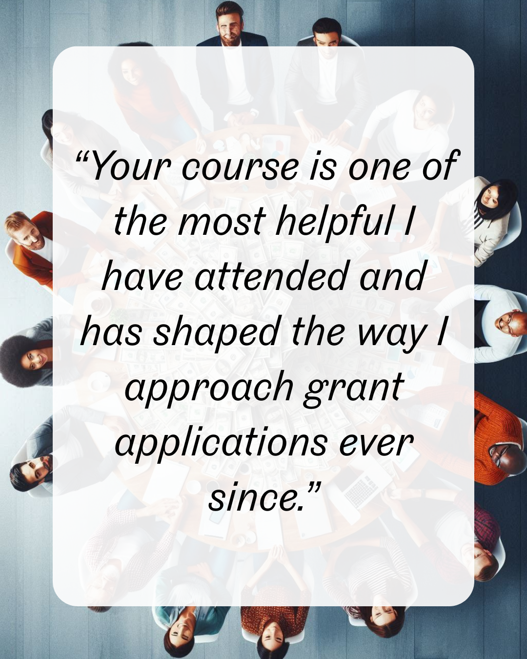 19 “Your course is one of the most helpful I have attended and has shaped the way I approach grant applications ever since.”