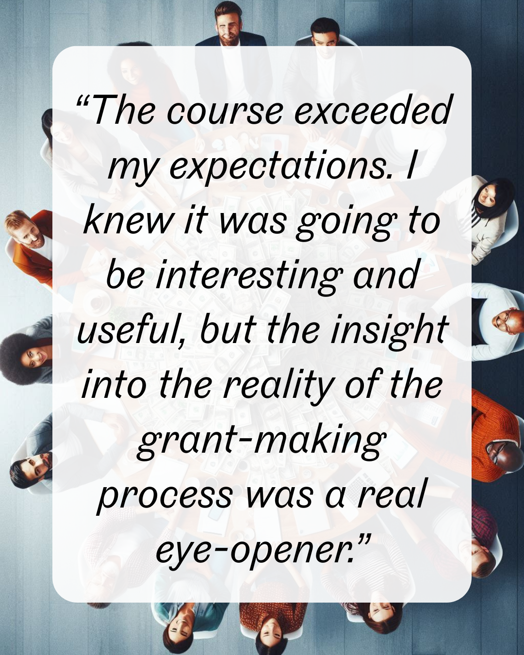 8 “The course exceeded my expectations. I knew it was going to be interesting and useful, but the insight into the reality of the grant-making process was a real eye-opener.”