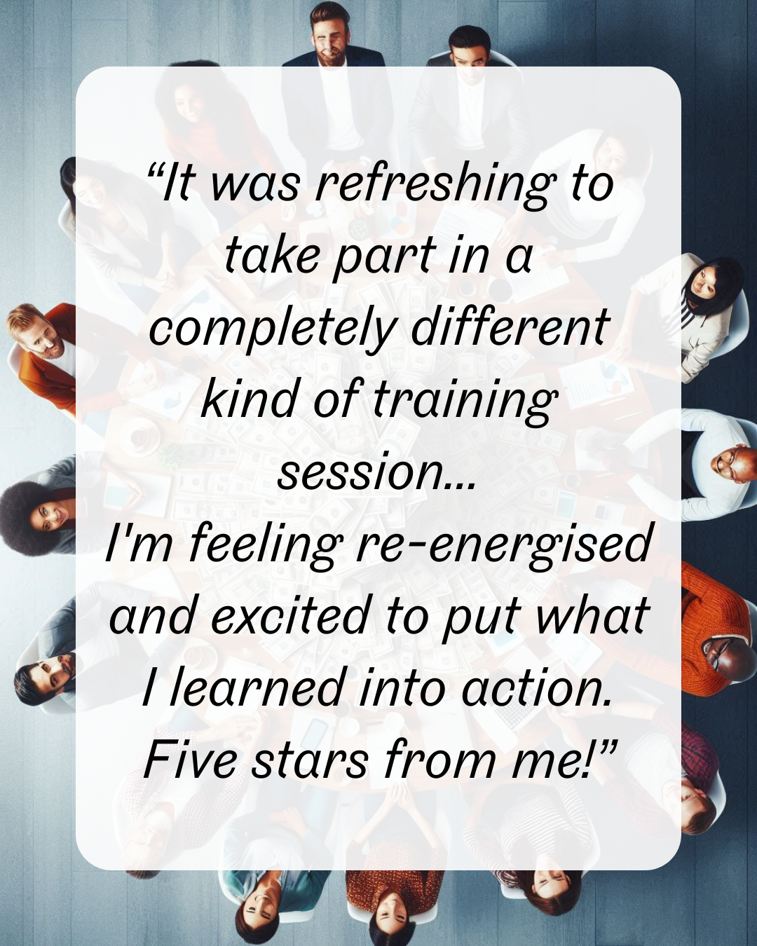 9 “It was refreshing to take part in a completely different kind of training session... I'm feeling re-energised and excited to put what I learned into action. Five stars from me!”